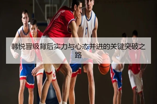 韩悦晋级背后实力与心态并进的关键突破之路