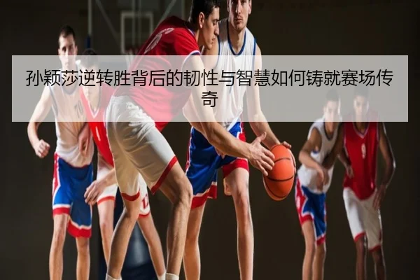 孙颖莎逆转胜背后的韧性与智慧如何铸就赛场传奇