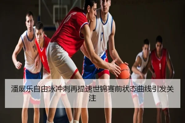 潘展乐自由泳冲刺再提速世锦赛前状态曲线引发关注