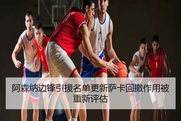 阿森纳边锋引援名单更新萨卡回撤作用被重新评估