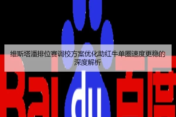 维斯塔潘排位赛调校方案优化助红牛单圈速度更稳的深度解析