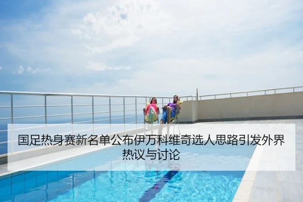 国足热身赛新名单公布伊万科维奇选人思路引发外界热议与讨论