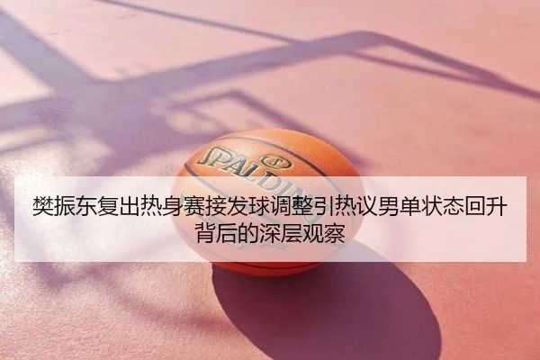 樊振东复出热身赛接发球调整引热议男单状态回升背后的深层观察