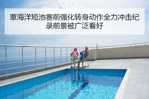 覃海洋短池赛前强化转身动作全力冲击纪录前景被广泛看好