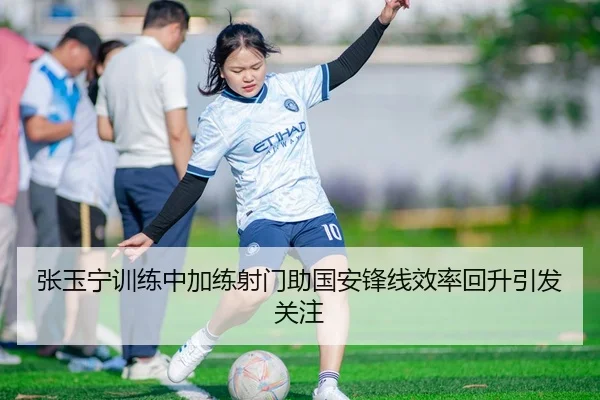张玉宁训练中加练射门助国安锋线效率回升引发关注