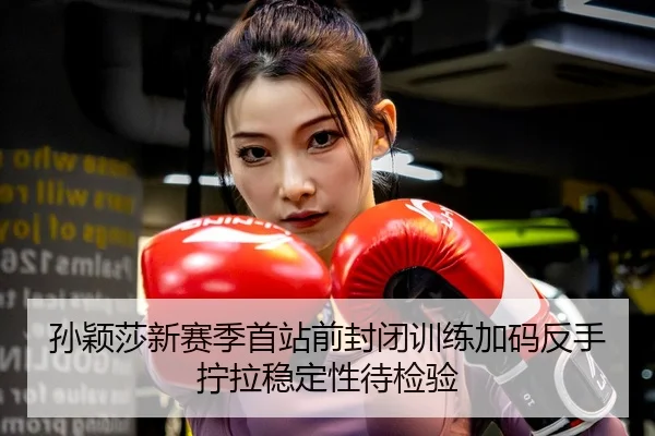孙颖莎新赛季首站前封闭训练加码反手拧拉稳定性待检验
