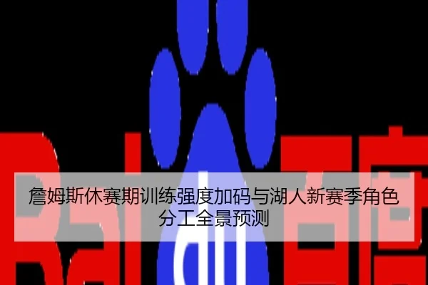 詹姆斯休赛期训练强度加码与湖人新赛季角色分工全景预测